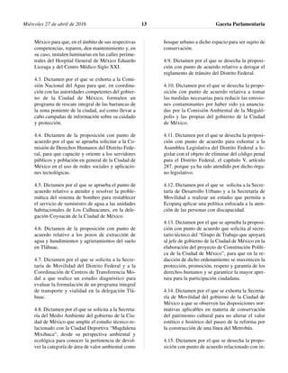 México para que, en el ámbito de sus respectivas
competencias, reparen, den mantenimiento y, en
su caso, instalen luminarias en las calles perime-
trales del Hospital General de México Eduardo
Liceaga y del Centro Médico Siglo XXI.
4.3. Dictamen por el que se exhorta a la Comi-
sión Nacional del Agua para que, en coordina-
ción con las autoridades competentes del gobier-
no de la Ciudad de México, formulen un
programa de rescate integral de las barrancas de
la zona poniente de la ciudad, así como llevar a
cabo campañas de información sobre su cuidado
y protección.
4.4. Dictamen de la proposición con punto de
acuerdo por el que se aprueba solicitar a la Co-
misión de Derechos Humanos del Distrito Fede-
ral, para que capacite y oriente a los servidores
públicos y población en general de la Ciudad de
México en el uso de redes sociales y aplicacio-
nes tecnológicas.
4.5. Dictamen por el que se aprueba el punto de
acuerdo relativo a atender y resolver la proble-
mática del sistema de bombeo para restablecer
el servicio de suministro de agua a las unidades
habitacionales de Los Culhuacanes, en la dele-
gación Coyoacán de la Ciudad de México.
4.6. Dictamen de la proposición con punto de
acuerdo relativo a los pozos de extracción de
agua y hundimientos y agrietamientos del suelo
en Tláhuac.
4.7. Dictamen por el que se solicita a la Secre-
taría de Movilidad del Distrito Federal y a la
Coordinación de Centros de Transferencia Mo-
dal a que realice un estudio diagnóstico para
evaluar la formulación de un programa integral
de transporte y vialidad en la delegación Tlá-
huac.
4.8. Dictamen por el que se solicita a la Secreta-
ría del Medio Ambiente del gobierno de la Ciu-
dad de México que amplíe el estudio técnico re-
lacionado con la Ciudad Deportiva “Magdalena
Mixihuca”, desde su perspectiva ambiental y
ecológica para conocer la pertinencia de devol-
ver la categoría de área de valor ambiental como
bosque urbano a dicho espacio para ser sujeto de
conservación.
4.9. Dictamen por el que se desecha la proposi-
ción con punto de acuerdo relativo a derogar el
reglamento de tránsito del Distrito Federal.
4.10. Dictamen por el que se desecha la propo-
sición con punto de acuerdo relativa a tomar
las medidas necesarias para reducir las emisio-
nes contaminantes por haber sido ya anuncia-
das por la Comisión Ambiental de la Megaló-
polis y las propias del gobierno de la Ciudad
de México.
4.11. Dictamen por el que se desecha la proposi-
ción con punto de acuerdo para exhortar a la
Asamblea Legislativa del Distrito Federal a le-
gislar con el objeto de eliminar del código penal
para el Distrito Federal, el capítulo V, artículo
287, porque ya ha sido atendido por dicho órga-
no legislativo.
4.12. Dictamen por el que se solicita a la Secre-
taría de Desarrollo Urbano y a la Secretaría de
Movilidad a realizar un estudio que permita a
Ecoparq aplicar una política enfocada a la aten-
ción de las personas con discapacidad.
4.13. Dictamen por el que se aprueba la proposi-
ción con punto de acuerdo que solicita al secre-
tario técnico del “Grupo de Trabajo que apoyará
al jefe de gobierno de la Ciudad de México en la
elaboración del proyecto de Constitución Políti-
ca de la Ciudad de México”, para que en la re-
dacción de dicho ordenamiento se maximicen la
protección, promoción, respeto y garantía de los
derechos humanos y se garantice la mayor aper-
tura para la participación ciudadana.
4.14. Dictamen por el que se exhorta la Secreta-
ría de Movilidad del gobierno de la Ciudad de
México a que se observen las disposiciones nor-
mativas aplicables en materia de conservación
del patrimonio cultural para no alterar el valor
estético e histórico del paseo de la reforma por
la construcción de una línea del Metrobús.
4.15. Dictamen por el que se desecha la propo-
sición con punto de acuerdo relacionado con in-
Miércoles 27 de abril de 2016 Gaceta Parlamentaria13
 