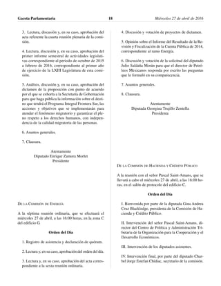 3. Lectura, discusión y, en su caso, aprobación del
acta referente la cuarta reunión plenaria de la comi-
sión.
4. Lectura, discusión y, en su caso, aprobación del
primer informe semestral de actividades legislati-
vas correspondiente al periodo de octubre de 2015
a febrero de 2016, correspondiente al primer año
de ejercicio de la LXIII Legislatura de esta comi-
sión.
5. Análisis, discusión y, en su caso, aprobación del
dictamen de la proposición con punto de acuerdo
por el que se exhorta a la Secretaría de Gobernación
para que haga pública la información sobre el desti-
no que tendrá el Programa Integral Frontera Sur, las
acciones y objetivos que se implementarán para
atender el fenómeno migratorio y garantizar el ple-
no respeto a los derechos humanos, con indepen-
dencia de la calidad migratoria de las personas.
6. Asuntos generales.
7. Clausura.
Atentamente
Diputado Enrique Zamora Morlet
Presidente
DE LA COMISIÓN DE ENERGÍA
A la séptima reunión ordinaria, que se efectuará el
miércoles 27 de abril, a las 16:00 horas, en la zona C
del edificio G.
Orden del Día
1. Registro de asistencia y declaración de quórum.
2. Lectura y, en su caso, aprobación del orden del día.
3. Lectura y, en su caso, aprobación del acta corres-
pondiente a la sexta reunión ordinaria.
4. Discusión y votación de proyectos de dictamen.
5. Opinión sobre el Informe del Resultado de la Re-
visión y Fiscalización de la Cuenta Pública de 2014,
correspondiente al ramo Energía.
6. Discusión y votación de la solicitud del diputado
Julio Saldaña Morán para que el director de Petró-
leos Mexicanos responda por escrito las preguntas
que le formuló en su comparecencia.
7. Asuntos generales.
8. Clausura.
Atentamente
Diputada Georgina Trujillo Zentella
Presidenta
DE LA COMISIÓN DE HACIENDA Y CRÉDITO PÚBLICO
A la reunión con el señor Pascal Saint-Amans, que se
llevará a cabo el miércoles 27 de abril, a las 16:00 ho-
ras, en el salón de protocolo del edificio C.
Orden del Día
I. Bienvenida por parte de la diputada Gina Andrea
Cruz Blackledge, presidenta de la Comisión de Ha-
cienda y Crédito Público.
II. Intervención del señor Pascal Saint-Amans, di-
rector del Centro de Política y Administración Tri-
butaria de la Organización para la Cooperación y el
Desarrollo Económicos.
III. Intervención de los diputados asistentes.
IV. Intervención final, por parte del diputado Char-
bel Jorge Estefan Chidiac, secretario de la comisión.
Gaceta Parlamentaria Miércoles 27 de abril de 201618
 