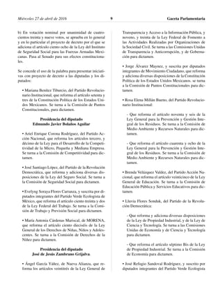 Miércoles 27 de abril de 2016 Gaceta Parlamentaria9
b) En votación nominal por unanimidad de cuatro-
cientos treinta y nueve votos, se aprueba en lo general
y en lo particular el proyecto de decreto por el que se
adiciona el artículo ciento ocho de la Ley del Instituto
de Seguridad Social para las Fuerzas Armadas Mexi-
canas. Pasa al Senado para sus efectos constituciona-
les.
Se concede el uso de la palabra para presentar iniciati-
vas con proyecto de decreto a las diputadas y los di-
putados:
• Mariana Benítez Tiburcio, del Partido Revolucio-
nario Institucional, que reforma el artículo setenta y
tres de la Constitución Política de los Estados Uni-
dos Mexicanos. Se turna a la Comisión de Puntos
Constitucionales, para dictamen.
Presidencia del diputado
Edmundo Javier Bolaños Aguilar
• Ariel Enrique Corona Rodríguez, del Partido Ac-
ción Nacional, que reforma los artículos tercero, y
décimo de la Ley para el Desarrollo de la Competi-
tividad de la Micro, Pequeña y Mediana Empresa.
Se turna a la Comisión de Competitividad para dic-
tamen.
• José Santiago López, del Partido de la Revolución
Democrática, que reforma y adiciona diversas dis-
posiciones de la Ley del Seguro Social. Se turna a
la Comisión de Seguridad Social para dictamen.
• Evelyng Soraya Flores Carranza, y suscrita por di-
putados integrantes del Partido Verde Ecologista de
México, que reforma el artículo ciento treinta y dos
de la Ley Federal del Trabajo. Se turna a la Comi-
sión de Trabajo y Previsión Social para dictamen.
• María Antonia Cárdenas Mariscal, de MORENA,
que reforma el artículo ciento dieciséis de la Ley
General de los Derechos de Niñas, Niños y Adoles-
centes. Se turna a la Comisión de Derechos de la
Niñez para dictamen.
Presidencia del diputado
José de Jesús Zambrano Grijalva.
• Ángel García Yáñez, de Nueva Alianza, que re-
forma los artículos veintitrés de la Ley General de
Transparencia y Acceso a la Información Pública, y
noveno, y treinta de la Ley Federal de Fomento a
las Actividades Realizadas por Organizaciones de
la Sociedad Civil. Se turna a las Comisiones Unidas
de Transparencia y Anticorrupción, y de Goberna-
ción para dictamen.
• Jorge Álvarez Maynez, y suscrita por diputados
integrantes de Movimiento Ciudadano, que reforma
y adiciona diversas disposiciones de la Constitución
Política de los Estados Unidos Mexicanos. se turna
a la Comisión de Puntos Constitucionales para dic-
tamen.
• Rosa Elena Millán Bueno, del Partido Revolucio-
nario Institucional:
- Que reforma el artículo noventa y seis de la
Ley General para la Prevención y Gestión Inte-
gral de los Residuos. Se turna a la Comisión de
Medio Ambiente y Recursos Naturales para dic-
tamen.
- Que reforma el artículo cuarenta y ocho de la
Ley General para la Prevención y Gestión Inte-
gral de los Residuos. Se turna a la Comisión de
Medio Ambiente y Recursos Naturales para dic-
tamen.
• Brenda Velázquez Valdez, del Partido Acción Na-
cional, que reforma el artículo veinticinco de la Ley
General de Educación. Se turna a la Comisión de
Educación Pública y Servicios Educativos para dic-
tamen.
• Lluvia Flores Sonduk, del Partido de la Revolu-
ción Democrática:
- Que reforma y adiciona diversas disposiciones
de la Ley de Propiedad Industrial, y de la Ley de
Ciencia y Tecnología. Se turna a las Comisiones
Unidas de Economía y de Ciencia y Tecnología
para dictamen.
- Que reforma el artículo séptimo Bis de la Ley
de Propiedad Industrial. Se turna a la Comisión
de Economía para dictamen.
• José Refugio Sandoval Rodríguez, y suscrito por
diputados integrantes del Partido Verde Ecologista
 