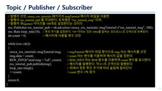 Topic / Publisher / Subscriber
17
// 발행자 선언, oroca_ros_tutorials 패키지의 msgTutorial 메시지 파일을 이용한
// 발행자 ros_tutorial_pub 를 작성한다. 토픽명은 "ros_tutorial_msg" 이며,
// 발행자 큐(queue) 사이즈를 100개로 설정한다는 것이다
ros::Publisher ros_tutorial_pub = nh.advertise<oroca_ros_tutorials::msgTutorial>("ros_tutorial_msg", 100);
ros::Rate loop_rate(10); // 루프 주기를 설정한다. "10" 이라는 것은 10Hz를 말하는 것으로 0.1초 간격으로 반복된다
int count = 0; // 메시지에 사용될 변수 선언
while (ros::ok())
{
oroca_ros_tutorials::msgTutorial msg; // msgTutorial 메시지 파일 형식으로 msg 라는 메시지를 선언
msg.data = count; // count 라는 변수를 이용하여 메시지 값을 정한다
ROS_INFO("send msg = %d", count); // ROS_INFO 라는 ROS 함수를 이용하여 count 변수를 표시한다
ros_tutorial_pub.publish(msg); // 메시지를 발행한다. 약 0.1초 간격으로 발행된다
loop_rate.sleep(); // 위에서 정한 루프 주기에 따라 슬립에 들어간다
++count; // count 변수 1씩 증가
}
return 0;
}
 