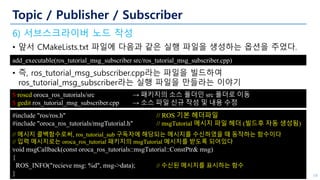 Topic / Publisher / Subscriber
6) 서브스크라이버 노드 작성
• 앞서 CMakeLists.txt 파일에 다음과 같은 실행 파일을 생성하는 옵션을 주었다.
• 즉, ros_tutorial_msg_subscriber.cpp라는 파일을 빌드하여
ros_tutorial_msg_subscriber라는 실행 파일을 만들라는 이야기
18
add_executable(ros_tutorial_msg_subscriber src/ros_tutorial_msg_subscriber.cpp)
$ roscd oroca_ros_tutorials/src → 패키지의 소스 폴더인 src 폴더로 이동
$ gedit ros_tutorial_msg_subscriber.cpp → 소스 파일 신규 작성 및 내용 수정
#include "ros/ros.h" // ROS 기본 헤더파일
#include "oroca_ros_tutorials/msgTutorial.h" // msgTutorial 메시지 파일 헤더 (빌드후 자동 생성됨)
// 메시지 콜백함수로써, ros_tutorial_sub 구독자에 해당되는 메시지를 수신하였을 때 동작하는 함수이다
// 입력 메시지로는 oroca_ros_tutorial 패키지의 msgTutorial 메시지를 받도록 되어있다
void msgCallback(const oroca_ros_tutorials::msgTutorial::ConstPtr& msg)
{
ROS_INFO("recieve msg: %d", msg->data); // 수신된 메시지를 표시하는 함수
}
 