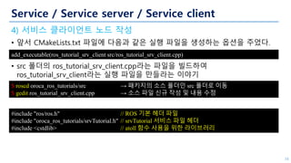 Service / Service server / Service client
4) 서비스 클라이언트 노드 작성
• 앞서 CMakeLists.txt 파일에 다음과 같은 실행 파일을 생성하는 옵션을 주었다.
• src 폴더의 ros_tutorial_srv_client.cpp라는 파일을 빌드하여
ros_tutorial_srv_client라는 실행 파일을 만들라는 이야기
34
add_executable(ros_tutorial_srv_client src/ros_tutorial_srv_client.cpp)
$ roscd oroca_ros_tutorials/src → 패키지의 소스 폴더인 src 폴더로 이동
$ gedit ros_tutorial_srv_client.cpp → 소스 파일 신규 작성 및 내용 수정
#include "ros/ros.h" // ROS 기본 헤더 파일
#include "oroca_ros_tutorials/srvTutorial.h" // srvTutorial 서비스 파일 헤더
#include <cstdlib> // atoll 함수 사용을 위한 라이브러리
 