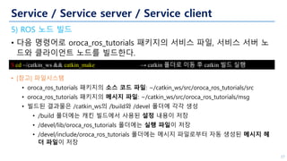 Service / Service server / Service client
5) ROS 노드 빌드
• 다음 명령어로 oroca_ros_tutorials 패키지의 서비스 파일, 서비스 서버 노
드와 클라이언트 노드를 빌드한다.
• [참고] 파일시스템
• oroca_ros_tutorials 패키지의 소스 코드 파일: ~/catkin_ws/src/oroca_ros_tutorials/src
• oroca_ros_tutorials 패키지의 메시지 파일: ~/catkin_ws/src/oroca_ros_tutorials/msg
• 빌드된 결과물은 /catkin_ws의 /build와 /devel 폴더에 각각 생성
• /build 폴더에는 캐킨 빌드에서 사용된 설정 내용이 저장
• /devel/lib/oroca_ros_tutorials 폴더에는 실행 파일이 저장
• /devel/include/oroca_ros_tutorials 폴더에는 메시지 파일로부터 자동 생성된 메시지 헤
더 파일이 저장
37
$ cd ~/catkin_ws && catkin_make → catkin 폴더로 이동 후 catkin 빌드 실행
 