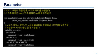 Parameter
45
// 서비스 요청이 있을 경우, 아래의 처리를 수행한다
// 서비스 요청은 req, 서비스 응답은 res로 설정하였다
bool calculation(oroca_ros_tutorials::srvTutorial::Request &req,
oroca_ros_tutorials::srvTutorial::Response &res)
{
// 서비스 요청시 받은 a와 b 값을 파라미터 값에 따라 연산자를 달리한다.
// 계산한 후 서비스 응답 값에 저장한다
switch(g_operator){
case PLUS:
res.result = req.a + req.b; break;
case MINUS:
res.result = req.a - req.b; break;
case MULTIPLICATION:
res.result = req.a * req.b; break;
 