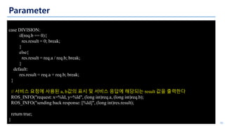 Parameter
46
case DIVISION:
if(req.b == 0){
res.result = 0; break;
}
else{
res.result = req.a / req.b; break;
}
default:
res.result = req.a + req.b; break;
}
// 서비스 요청에 사용된 a, b값의 표시 및 서비스 응답에 해당되는 result 값을 출력한다
ROS_INFO("request: x=%ld, y=%ld", (long int)req.a, (long int)req.b);
ROS_INFO("sending back response: [%ld]", (long int)res.result);
return true;
}
 