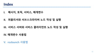 Index
I. 메시지, 토픽, 서비스, 매개변수
II. 퍼블리셔와 서브스크라이버 노드 작성 및 실행
III. 서비스 서버와 서비스 클라이언트 노드 작성 및 실행
IV. 매개변수 사용법
V. roslaunch 사용법
51
 