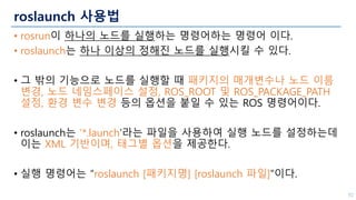 roslaunch 사용법
• rosrun이 하나의 노드를 실행하는 명령어하는 명령어 이다.
• roslaunch는 하나 이상의 정해진 노드를 실행시킬 수 있다.
• 그 밖의 기능으로 노드를 실행할 때 패키지의 매개변수나 노드 이름
변경, 노드 네임스페이스 설정, ROS_ROOT 및 ROS_PACKAGE_PATH
설정, 환경 변수 변경 등의 옵션을 붙일 수 있는 ROS 명령어이다.
• roslaunch는 ‘*.launch’라는 파일을 사용하여 실행 노드를 설정하는데
이는 XML 기반이며, 태그별 옵션을 제공한다.
• 실행 명령어는 “roslaunch [패키지명] [roslaunch 파일]”이다.
52
 