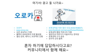 여기서! 광고 둘 나가요~
• 오로카
• www.oroca.org
• 오픈 로보틱스 지향
• 풀뿌리 로봇공학의 저변 활성화
• 열린 강좌, 세미나, 프로젝트 진행
• 로봇공학을 위한 열린 모임 (KOS-ROBOT)
• www.facebook.com/groups/KoreanRobotics
• 로봇공학 통합 커뮤니티 지향
• 일반인과 전문가가 어울러지는 한마당
• 로봇공학 소식 공유
• 연구자 간의 협력
혼자 하기에 답답하시다고요?
커뮤니티에서 함께 해요~
 