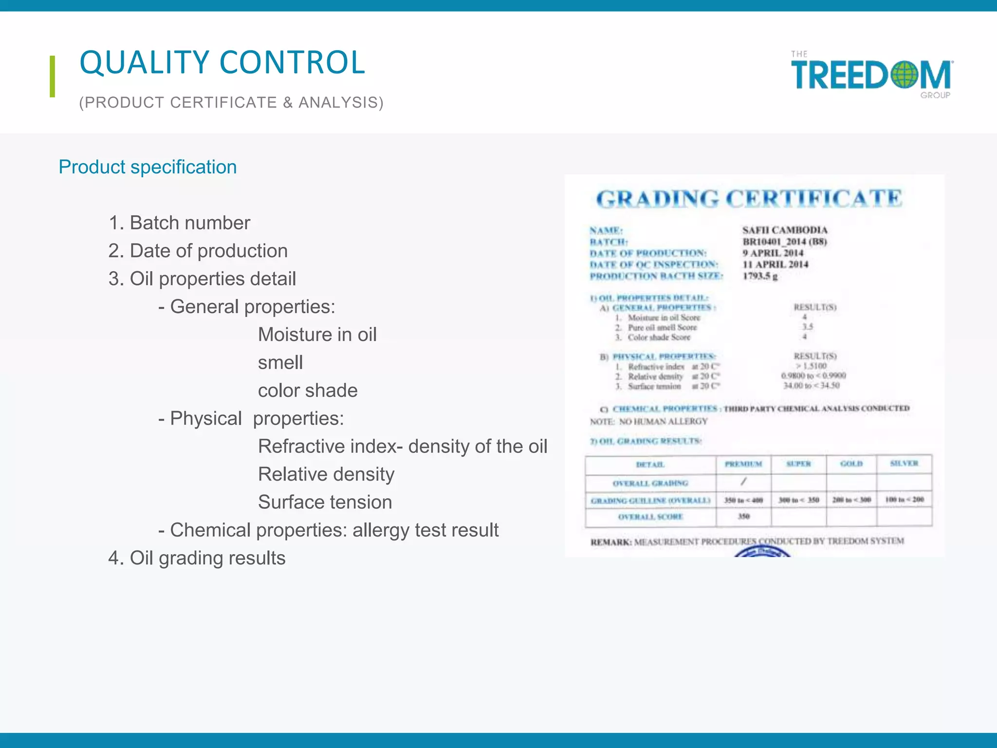 Product specification
1. Batch number
2. Date of production
3. Oil properties detail
- General properties:
Moisture in oil
smell
color shade
- Physical properties:
Refractive index- density of the oil
Relative density
Surface tension
- Chemical properties: allergy test result
4. Oil grading results
QUALITY CONTROL
(PRODUCT CERTIFICATE & ANALYSIS)
 