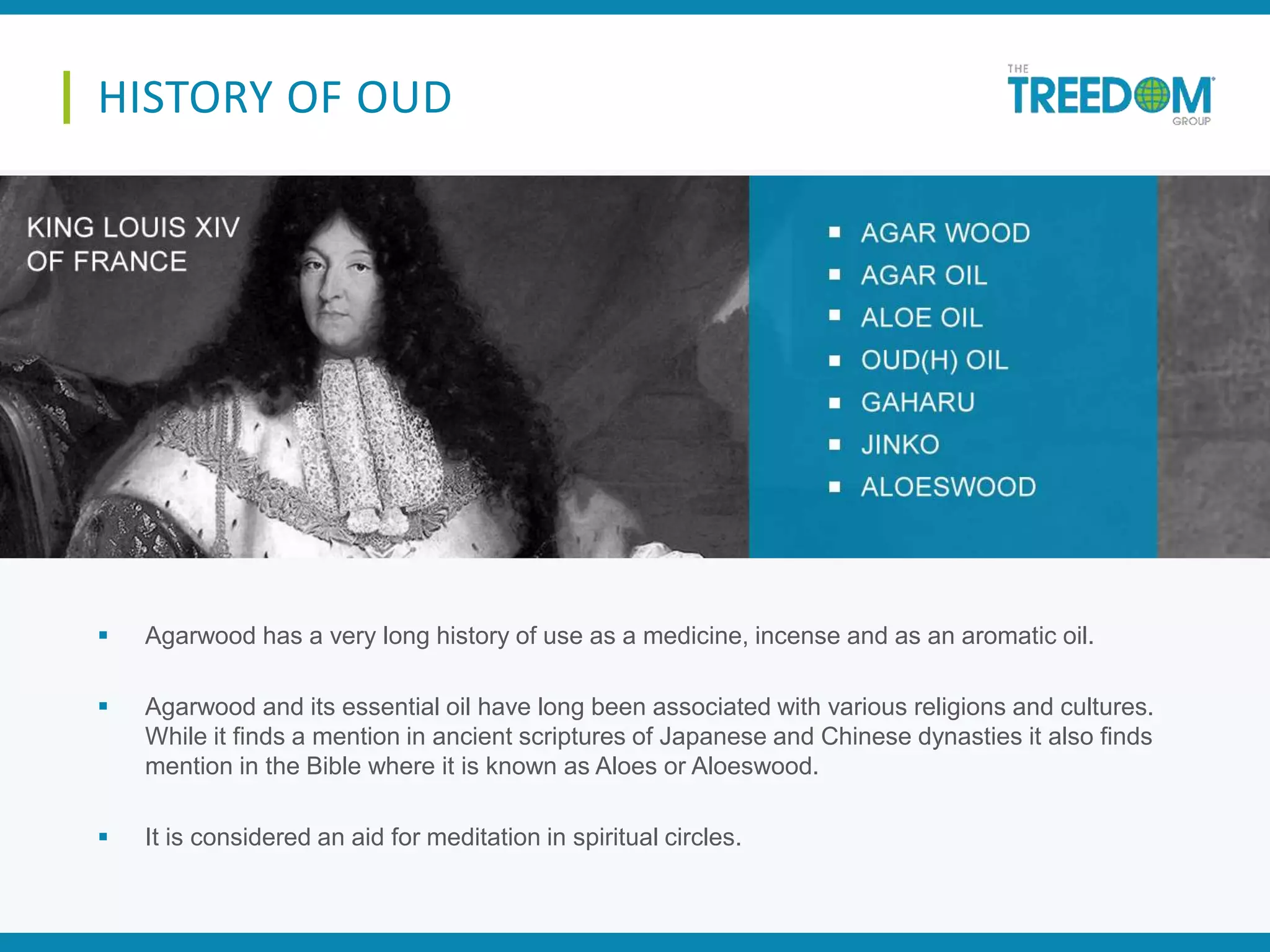  Agarwood has a very long history of use as a medicine, incense and as an aromatic oil.
 Agarwood and its essential oil have long been associated with various religions and cultures.
While it finds a mention in ancient scriptures of Japanese and Chinese dynasties it also finds
mention in the Bible where it is known as Aloes or Aloeswood.
 It is considered an aid for meditation in spiritual circles.
HISTORY OF OUD
 