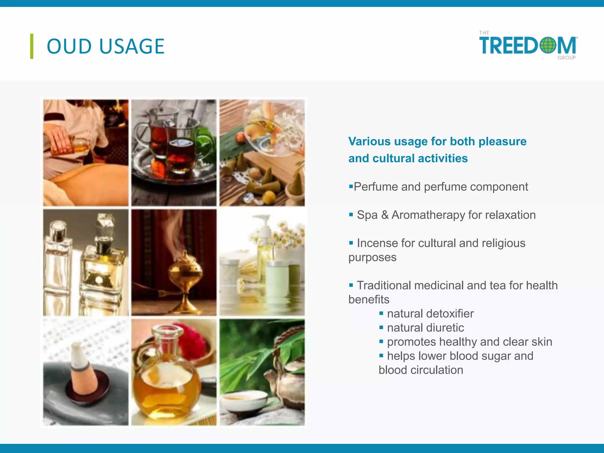 OUD USAGE
Perfume and perfume component
 Spa & Aromatherapy for relaxation
 Incense for cultural and religious
purposes
 Traditional medicinal and tea for health
benefits
 natural detoxifier
 natural diuretic
 promotes healthy and clear skin
 helps lower blood sugar and
blood circulation
Various usage for both pleasure
and cultural activities
 