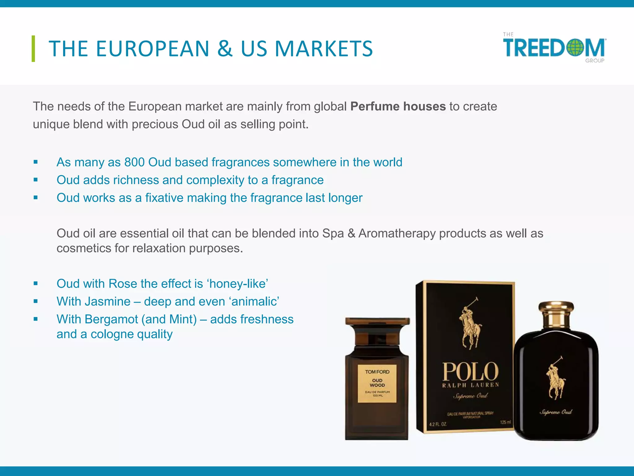 The needs of the European market are mainly from global Perfume houses to create
unique blend with precious Oud oil as selling point.
 As many as 800 Oud based fragrances somewhere in the world
 Oud adds richness and complexity to a fragrance
 Oud works as a fixative making the fragrance last longer
Oud oil are essential oil that can be blended into Spa & Aromatherapy products as well as
cosmetics for relaxation purposes.
 Oud with Rose the effect is ‘honey-like’
 With Jasmine – deep and even ‘animalic’
 With Bergamot (and Mint) – adds freshness
and a cologne quality
THE EUROPEAN & US MARKETS
 