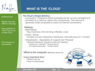 WHAT IS THE ‘CLOUD’
The ‘Cloud’ a Simple definition
–Computers / Programs (What computers do for us) are managed and
provided as a ‘Service’ rather than components. This service is
generally made accessible to users via internet connections
History:
–Mainframes
• Big, Expensive, Did one thing, Inflexible, Local
–Client / Server
• Smaller unit cost, Networked, Distributed, Generally focus on 1 function
–Virtualization - Separation of ‘Logical’ and ‘Physical’
• Shared Hardware, Dynamic load and capacity.
–Inside your network= “Private cloud”
–Provided externally = “Public Cloud”
•What is the computer (Mainframe, Server etc)
• Less important than
• What it can do
• How it is Accessed
Ill defined term’
Multiple uses with
different meanings
Most significant is
‘Public Cloud’ and
‘Private Cloud’
All computers as
commodities
17Who needs a CIO Page
 