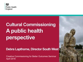 Creative Commissioning for Better Outcomes Seminar
April 2016
Cultural Commissioning
A public health
perspective
Debra Lapthorne, Director South West
 