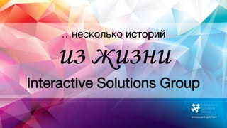 …несколько историй
Interactive Solutions Group
из жизни
 