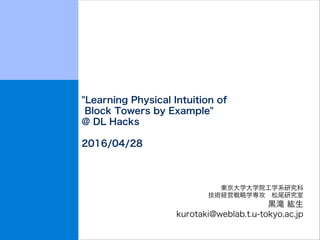 "Learning Physical Intuition of
Block Towers by Example"
@ DL Hacks
2016/04/28
東京大学大学院工学系研究科
技術経営戦略学専攻 松尾研究室
黒滝 紘生
kurotaki@weblab.t.u-tokyo.ac.jp
 