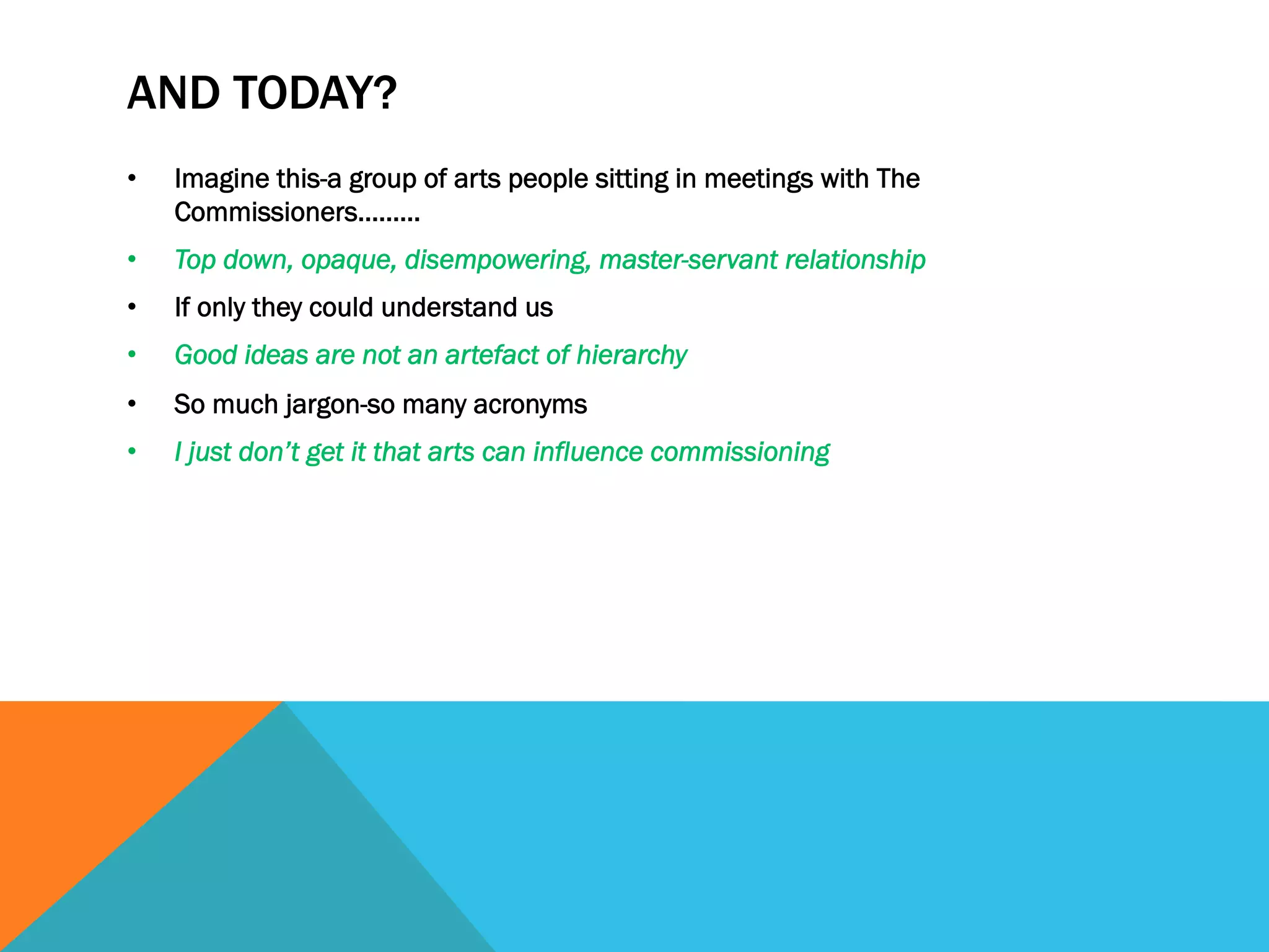 AND TODAY?
• Imagine this-a group of arts people sitting in meetings with The
Commissioners………
• Top down, opaque, disempowering, master-servant relationship
• If only they could understand us
• Good ideas are not an artefact of hierarchy
• So much jargon-so many acronyms
• I just don’t get it that arts can influence commissioning
