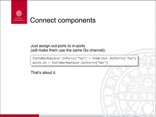 Connect components
Just assign out-ports to in-ports
(will make them use the same Go channel):
That’s about it.
 
