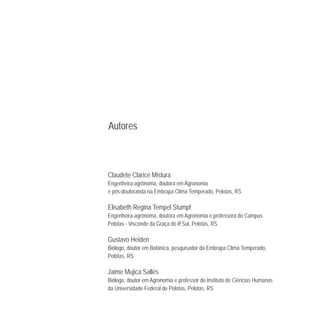 Claudete Clarice Mistura
Engenheira-agrônoma, doutora em Agronomia
e pós-doutoranda na Embrapa Clima Temperado, Pelotas, RS
Elisabeth Regina Tempel Stumpf
Engenheira-agrônoma, doutora em Agronomia e professora do Campus
Pelotas - Visconde da Graça do IFSul, Pelotas, RS
Gustavo Heiden
Biólogo, doutor em Botânica, pesquisador da Embrapa Clima Temperado,
Pelotas, RS
Jaime Mujica Sallés
Biólogo, doutor em Agronomia e professor do Instituto de Ciências Humanas
da Universidade Federal de Pelotas, Pelotas, RS
Autores
 