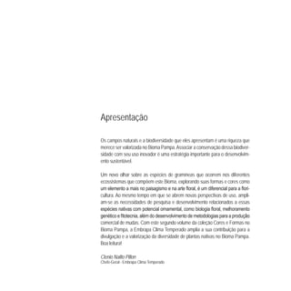 Apresentação
Os campos naturais e a biodiversidade que eles apresentam é uma riqueza que
merece ser valorizada no Bioma Pampa.Associar a conservação dessa biodiver-
sidade com seu uso inovador é uma estratégia importante para o desenvolvim-
ento sustentável.
Um novo olhar sobre as espécies de gramíneas que ocorrem nos diferentes
ecossistemas que compõem este Bioma, explorando suas formas e cores como
-
cultura. Ao mesmo tempo em que se abrem novas perspectivas de uso, ampli-
am-se as necessidades de pesquisa e desenvolvimento relacionados a essas
comercial de mudas. Com este segundo volume da coleção Cores e Formas no
Bioma Pampa, a Embrapa Clima Temperado amplia a sua contribuição para a
divulgação e a valorização da diversidade de plantas nativas no Bioma Pampa.
Boa leitura!
Clenio Nailto Pillon
Chefe-Geral - Embrapa Clima Temperado
 