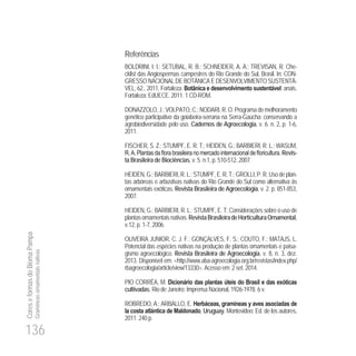 136
CoreseformasdoBiomaPampa
Gramíneasornamentaisnativas
Referências
BOLDRINI, I. I.; SETUBAL, R. B.; SCHNEIDER, A. A.; TREVISAN, R. Che-
cklist das Angiospermas campestres do Rio Grande do Sul, Brasil. In: CON-
GRESSO NACIONAL DE BOTÂNICA E DESENVOLVIMENTO SUSTENTÁ-
VEL, 62., 2011, Fortaleza. Botânica e desenvolvimento sustentável: anais.
Fortaleza: EdUECE, 2011. 1 CD-ROM.
DONAZZOLO, J.; VOLPATO, C.; NODARI, R. O. Programa de melhoramento
genético participativo da goiabeira-serrana na Serra-Gaúcha: conservando a
agrobiodiversidade pelo uso. Cadernos de Agroecologia, v. 6. n. 2, p. 1-6,
2011.
FISCHER, S. Z.; STUMPF, E. R. T.; HEIDEN, G.; BARBIERI, R. L.; WASUM,
Revis-
ta Brasileira de Biociências, v. 5. n.1, p. 510-512, 2007.
HEIDEN, G.; BARBIERI, R. L.; STUMPF, E. R. T.; GROLLI, P. R. Usodeplan-
tas arbóreas e arbustivas nativas do Rio Grande do Sul como alternativa às
ornamentais exóticas. Revista Brasileira de Agroecologia, v. 2. p. 851-853,
2007.
HEIDEN, G.; BARBIERI, R. L.; STUMPF, E. T. Considerações sobre o uso de
plantasornamentaisnativas.RevistaBrasileiradeHorticulturaOrnamental,
v.12, p. 1-7, 2006.
OLIVEIRA JUNIOR, C. J. F.; GONÇALVES, F. S.; COUTO, F.; MATAJS, L.
Potencial das espécies nativas na produção de plantas ornamentais e paisa-
gismo agroecológico. Revista Brasileira de Agroecologia, v. 8, n. 3, dez.
2013. Disponível em: <http://www.aba-agroecologia.org.br/revistas/index.php/
rbagroecologia/article/view/13330>. Acesso em: 2 set. 2014.
PIO CORRÊA, M. Dicionário das plantas úteis do Brasil e das exóticas
cultivadas. Rio de Janeiro: Imprensa Nacional, 1926-1978. 6 v.
ROBREDO, A.; ARBALLO, E. Herbáceas, gramíneas y aves asociadas de
la costa atlántica de Maldonado, Uruguay. Montevideo: Ed. de los autores,
2011. 240 p.
 