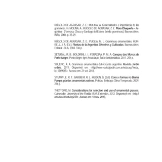RÚGOLO DE AGRASAR, Z. E.; MOLINA, A. Generalidades e importância de las
gramíneas. In: MOLINA, A.; RÚGOLO DE AGRASAR, Z. E. Flora Chaqueña – Ar-
gentina - (Formosa, Chaco y Santiago del Estero: familia gramíneas). Buenos Aires:
INTA, 2006. p. 25-29.
RÚGOLO DE AGRASAR, Z. E.; PUGLIA, M. L. Gramíneas ornamentales. HUR-
RELL, J. A. (Ed.). Plantas de la Argentina Silvestres y Cultivadas. Buenos Aires:
Editoral LOLA, 2004. 336 p.
SETUBAL, R. B.; BOLDRINI, I. I.; FERREIRA, P. M. A. Campos dos Morros de
Porto Alegre. Porto Alegre: Igré Associação Sócio-Ambientalista, 2011. 254 p.
SULEKIC, A. A. Gramíneas ornamentales del noroeste argentino. Revista Jardín
online. 2011. Disponível em: <http://www.revistajardin.com.ar/nota.asp?nota_
id=1369065>. Acesso em: 21 set. 2013.
STUMPF, E. R. T.; BARBIERI, R. L.; HEIDEN, G. (Ed.). Cores e formas no Bioma
Pampa: plantas ornamentais nativas. Pelotas: Embrapa Clima Temperado, 2009.
276 p.
THETFORD, M. Considerations for selection and use of ornamental grasses.
Gainesville: University of the Florida: IFAS Extension, 2012. Disponível em: <http://
33 0 0 3
 