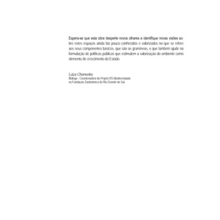 - -
bre estes espaços ainda tão pouco conhecidos e valorizados no que se refere
aos seus componentes básicos, que são as gramíneas, e que também ajude na
formulação de políticas públicas que estimulem a valorização do ambiente como
elemento de crescimento do Estado.
Luiza Chomenko
Bióloga - Coordenadora do Projeto RS Biodiversidade
na Fundação Zoobotânica do Rio Grande do Sul
 