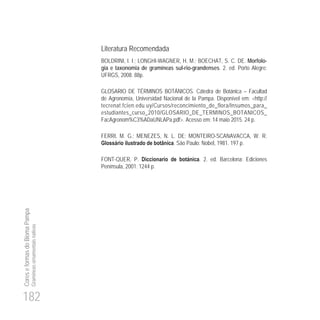 182
CoreseformasdoBiomaPampa
Gramíneasornamentaisnativas
Literatura Recomendada
BOLDRINI, I. I.; LONGHI-WAGNER, H. M.; BOECHAT, S. C. DE. Morfolo-
gia e taxonomia de gramíneas sul-rio-grandenses. 2. ed. Porto Alegre:
UFRGS, 2008. 88p.
GLOSARIO DE TÉRMINOS BOTÁNICOS. Cátedra de Botánica – Facultad
de Agronomía, Universidad Nacional de la Pampa. Disponível em: <http://
tecrenat.fcien.edu.uy/Cursos/reconcimiento_de_flora/Insumos_para_
estudiantes_curso_2010/GLOSARIO_DE_TERMINOS_BOTANICOS_
FacAgronom%C3%ADaUNLAPa.pdf>. Acesso em: 14 maio 2015. 24 p.
FERRI, M. G.; MENEZES, N. L. DE; MONTEIRO-SCANAVACCA, W. R.
Glossário ilustrado de botânica. São Paulo: Nobel, 1981. 197 p.
FONT-QUER, P. Diccionario de botánica. 2. ed. Barcelona: Ediciones
Península, 2001. 1244 p.
 