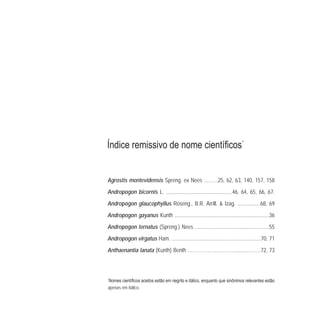 *
apenas em itálico.
*
Agrostis montevidensis Spreng. ex Nees .……..25, 62, 63, 140, 157, 158
Andropogon bicornis L. .................................................46, 64, 65, 66, 67.
Andropogon glaucophyllus Roseng., B.R. Arrill. & Izag. .................68, 69
Andropogon gayanus Kunth ......................................................................36
Andropogon ternatus (Spreng.) Nees .......................................................55
Andropogon virgatus Ham. ..................................................................70, 71
Anthaenantia lanata (Kunth) Benth .………….…..………….......………72, 73
 