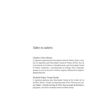 Sobre os autores
Claudete Clarice Mistura
É engenheira-agrônoma pela Universidade Federal de Pelotas, Mestre e Dou-
tora em Agronomia pela Universidade Federal de Pelotas (UFPel), Área de
Concentração em Genômica e Fitomelhoramento, pela Universidade Federal
de Pelotas. Atualmente, é pós-doutoranda na Embrapa Clima Temperado,
atuando na área de Recursos Genéticos Vegetais, Melhoramento Vegetal e
Biologia Molecular.
Elisabeth Regina Tempel Stumpf
É engenheira-agrônoma pela Universidade Federal do Rio Grande do Sul
(UFRGS), Mestre e Doutora em Agronomia pela UFPel. Professora do Cam-
-
paisagismo, com ênfase em plantas nativas do Bioma Pampa.
 