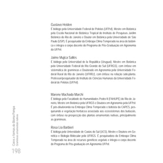 198
CoreseformasdoBiomaPampa
Gramíneasornamentaisnativas
Gustavo Heiden
É biólogo pela Universidade Federal de Pelotas (UFPel), Mestre em Botânica
pela Escola Nacional de Botânica Tropical do Instituto de Pesquisas Jardim
Botânico do Rio de Janeiro e Doutor em Botânica pela Universidade de São
Paulo (USP). É pesquisador da Embrapa Clima Temperado na área de botâni-
ca e integra o corpo docente do Programa de Pós-Graduação em Agronomia
da UFPel.
Jaime Mujica Sallés
É biólogo pela Universidad de la República (Uruguai), Mestre em Botânica
pela Universidade Federal do Rio Grande do Sul (UFRGS), com ênfase em
sistemática de gramíneas e Doutorado em Agronomia pela Universidade Fe-
deral Rural do Rio de Janeiro (UFRRJ), com ênfase na relação solo-planta.
Professor/pesquisador do Instituto de Ciências Humanas da Universidade Fe-
deral de Pelotas (UFPel).
Marene Machado Marchi
É bióloga pela Faculdade de Humanidades Pedro II (FAHUPE) do Rio de Ja-
neiro, Mestre em Botânica pela UFRGS e Doutora em Agronomia pela UFPel.
É pós-doutoranda na Embrapa Clima Temperado e bolsista da CAPES, pes-
quisando a vegetação herbácea associada aos ecossistemas dos butiazais,
com ênfase na prospecção das plantas ornamentais nativas, principalmente
as gramíneas.
Rosa Lía Barbieri
É bióloga pela Univesidade de Caxias do Sul (UCS), Mestre e Doutora em Ge-
nética e Biologia Molecular pela UFRGS. É pesquisadora da Embrapa Clima
Temperado na área de recursos genéticos vegetais e integra o corpo docente
do Programa de Pós-graduação em Agronomia UFPel.
 
