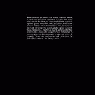56
CoreseformasdoBiomaPampa
Gramíneasornamentaisnativas
-
as, sejam exóticas ou nativas, está também no porte, na forma, na tex-
tura, nas cores, nos aromas, nos sons e nos movimentos. No entanto,
é preciso aprender a reconhecer essas características, sobretudo nas
inúmeras gramíneas nativas do Pampa. Desta forma, seu cultivo será
incentivado e tornará possível a substituição das espécies exóticas uti-
a valorização e a preservação deste patrimônio do Bioma Pampa. As
gramíneas podem sair das pradarias para fazer parte dos jardins e da
decoração. Elas são muito mais do que um simples campo verde. Por-
tanto, não pise na grama... não pise nas gramíneas…
 