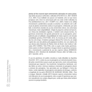 60
CoreseformasdoBiomaPampa
Gramíneasornamentaisnativas
aqui ainda são pouco conhecidas e utilizadas (FISCHER et al., 2007; HEIDEN
et al., 2007). Essa realidade aos poucos vai mudando, uma vez que novas
pesquisas com o foco na conservação pelo uso estão sendo realizadas no
País (DONAZZOLO et al., 2011; STUMPF et al., 2009;). Heiden et al. (2006)
mencionaram a problemática causada à economia e ao ambiente com a utili-
zação de plantas ornamentais exóticas no paisagismo, enfatizando, por outro
lado, os benefícios oriundos do uso das ornamentais nativas, tais como baixa
manutenção, maior adaptabilidade, refúgio de pequenos animais da fauna lo-
cal, reforço das identidades regionais, e também como atração turística. As
gramíneas ornamentais têm grande potencial de uso no paisagismo, princi-
palmente pela versatilidade e disponibilidade de muitas espécies com elevada
variabilidade genética (THETFORD, 2012). As mesmas já vêm sendo utiliza-
das há certo tempo. O botânico português Manoel Pio Corrêa fez um amplo
registro dos usos das plantas pela população brasileira, nos seis volumes de
sua clássica obra Dicionário de Plantas Úteis do Brasil e das Exóticas Culti-
vadas (PIO CORRÊA, 1926-1978), entre as quais estão muitas gramíneas.
Vários autores no Brasil, Argentina e Uruguai citaram as gramíneas ornamen-
tais e mencionaram o potencial de uso das espécies nativas (ROBREDO;
ARBALLO, 2011; RÚGOLO DE AGRASAR; PUGLIA, 2004; SETUBAL et al.,
2011; SULEKIC, 2011).
O uso de gramíneas em jardins encontra-se muito difundido na Argentina
(SULEKIC, 2011), sendo seu uso no paisagismo um elemento bastante inova-
dor pelas características pouco usuais que apresenta, assim como pela baixa
manutenção que requerem. Seu movimento, transparência, iluminação, som
das folhas ao vento e intensas mudanças estacionais no paisagismo atraem
a atenção dos paisagistas. São apreciadas por sua folhagem e forma das
moitas, sendo exploradas no paisagismo como plantas de destaque, conforme
a magnitude do seu porte (RÚGOLO DE AGRASAR; MOLINA, 2006). Para
o Uruguai, Robredo e Arballo (2011) listaram espécies ornamentais nativas
com indicações de uso no paisagismo, entre as quais 55 gramíneas que ocor-
rem naturalmente nos campos daquele país, sendo que muitas delas também
ocorrem no pampa brasileiro.
 