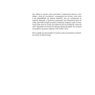 Para utilizar as espécies como ornamentais é fundamental conhecer a mor-
fologia, a forma de crescimento e a propagação das mesmas, assim como
a sua adaptabilidade aos distintos ambientes. Uma vez estabelecidas no
ambiente adequado, as gramíneas ornamentais são relativamente fáceis de
cuidar, pela mínima exigência quanto à fertilização, irrigação e poda. A manu-
tenção pode variar de acordo com padrões locais de precipitação, textura do
solo e capacidade de retenção de nutrientes do local de plantio, mas em geral
essas plantas são pouco exigentes (THETFORD, 2012).
Neste capítulo são apresentadas 32 espécies nativas de gramíneas ornamen-
tais nativas do Bioma Pampa.
 