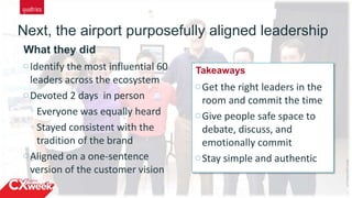 10
Next, the airport purposefully aligned leadership
©2015QUALTRICSLLC.
Identify the most influential 60
leaders across the ecosystem
Devoted 2 days in person
Everyone was equally heard
Stayed consistent with the
tradition of the brand
Aligned on a one-sentence
version of the customer vision
What they did
Get the right leaders in the
room and commit the time
Give people safe space to
debate, discuss, and
emotionally commit
Stay simple and authentic
Takeaways
 