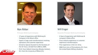 Will Enger
Associate Principal, McKinsey & Company
6 Years of experience with McKinsey &
company’s Dallas office
Cross-industry experience in customer
experience transformations
Prior experience in the U.S. Army
MBA from Univ. of Pennsylvania, B.S. from
the United States Military Academy
Ron Ritter
Principal, McKinsey & Company
17 years of experience with McKinsey &
Company in the Miami office
Expert in large scale transformations involving
operations and customer experience
Served as Special Assistant to the Secretary of
the Air Force, US DoD from 2006 to 2009,
Ph.D. from Oxford University, (Rhodes Scholar),
B.S. from the University of Miami (FL)
 