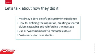 6
Let’s talk about how they did it
©2015QUALTRICSLLC.
McKinsey’s core beliefs on customer experience
How to: defining the aspiration, creating a shared
vision, cascading and reinforcing the message
Use of ‘wow moments’ to reinforce culture
Customer vision case studies
 