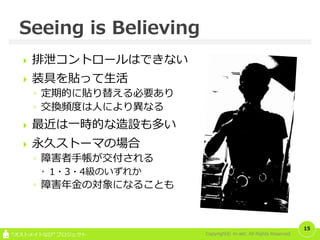 Copyright© m-akt. All Rights Reserved“オストメイトなび” プロジェクト
 排泄コントロールはできない
 装具を貼って生活
◦ 定期的に貼り替える必要あり
◦ 交換頻度は人により異なる
 最近は一時的な造設も多い
 永久ストーマの場合
◦ 障害者手帳が交付される
 1・3・4級のいずれか
◦ 障害年金の対象になることも
15
Seeing is Believing
 