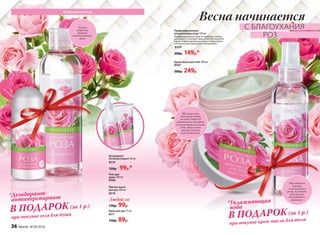 Парфюмированная
увлажняющая вода 120 мл
Парфюмированная вода не содержит спирта,
увлажняет и освежает вашу кожу. Используйте
спрей в любое время дня, когда почувствуете,
что ваша кожа нуждается в увлажнении.
8509
200р. 149р.*
Крем-масло для тела 200 мл
8507
300р. 249р.
Её Величество Роза
*Увлажняющая
вода
при покупке крем-масла для тела
В ПОДАРОК(за 1 р.)
Тонкий
пудровый
аромат
свежесрезанной
розы
Насладитесь
нежным
благоуханием
розы, окутайте
себя вуалью
благородного
аромата.
Мягкое мыло
для рук 200 мл
8518
Любой за
130р. 99р.
Kрем для рук 75 мл
8517
130р. 89р.
Дезодорант-
антиперспирант 50 мл
8516
120р. 99р.*
Гель для
душа 200 мл
8506
*Дезодорант-
антиперспирант
при покупке геля для душа
В ПОДАРОК(за 1 р.)
Шелковистая
текстура тает
на коже, даруя ей
интенсивное питание
и увлажнение на целый
день. Ваша кожа
мягкая, нежная
и шелковистая.
Весна начинается
С БЛАГОУХАНИЯ
РОЗ
36 faberlic № 04/2016
 