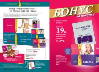 при покупке
по каталогу
на сумму
всего за
19р.
Одно саше
Eatless
от 299р.
БОНУСза покупку
ПРОГРАММА УПРАВЛЕНИЕ ВЕСОМ
Противопоказания: индивидуальная
непереносимость компонентов продукта.
Не применять во время беременности и лактации.
*Продуктфункциональногопитания.
Масло растительное смесь CLA Aktiv/
КЛК Актив 60 капсул по 800 мг
15602* 1700р. 1329р.
Набор «Управление весом»
В составе набора:
4 упаковки Phytox
4 упаковки Eatless
1 упаковка CLA Aсtive
Брошюра «Управление весом»
15603*
9700р. 3999р.
Программа «Управление весом» полностью сбалансирована и решает на каждом
этапе свои задачи в зависимости от потребностей и параметров человека.
Поэтапный подход к снижению веса и уменьшению объемов гарантирует
длительное сохранение результатов.
Набор «Управление весом» –
это полный курс на 6 недель
Концентрат для приготовления
безалкогольного напитка
Eatless/Итлесс 20 саше по 2 г
15611*
1000р. 699р.
Брошюра
«Управление весом»
Здесь вы найдете самую полную
информацию о программе
«Управление весом», узнаете
рекомендации экспертов,
прочитаете отзывы участников.
70440 20р.
Акция!
При покупке набора 15603 действуютспециальные цены на каши, супыи кисели «Faberlic вкус».
199р.
25р.
19р.
Саше Eatless 2 г
Эффективен в торможении
аппетита, ускоряет процесс
насыщения. Снижает уровень
холестерина. Нормализует обмен
веществ. При регулярном приеме
Eatless на протяжении 30-40 дней
объем желудка возвращается
в свою физиологическую норму.
15613*
50р.*
УМЕНЬШАЕТ
АППЕТИТ,
НОРМАЛИЗУЕТ
ОБМЕН
ВЕЩЕСТВ
144 faberlic № 04/2016
 