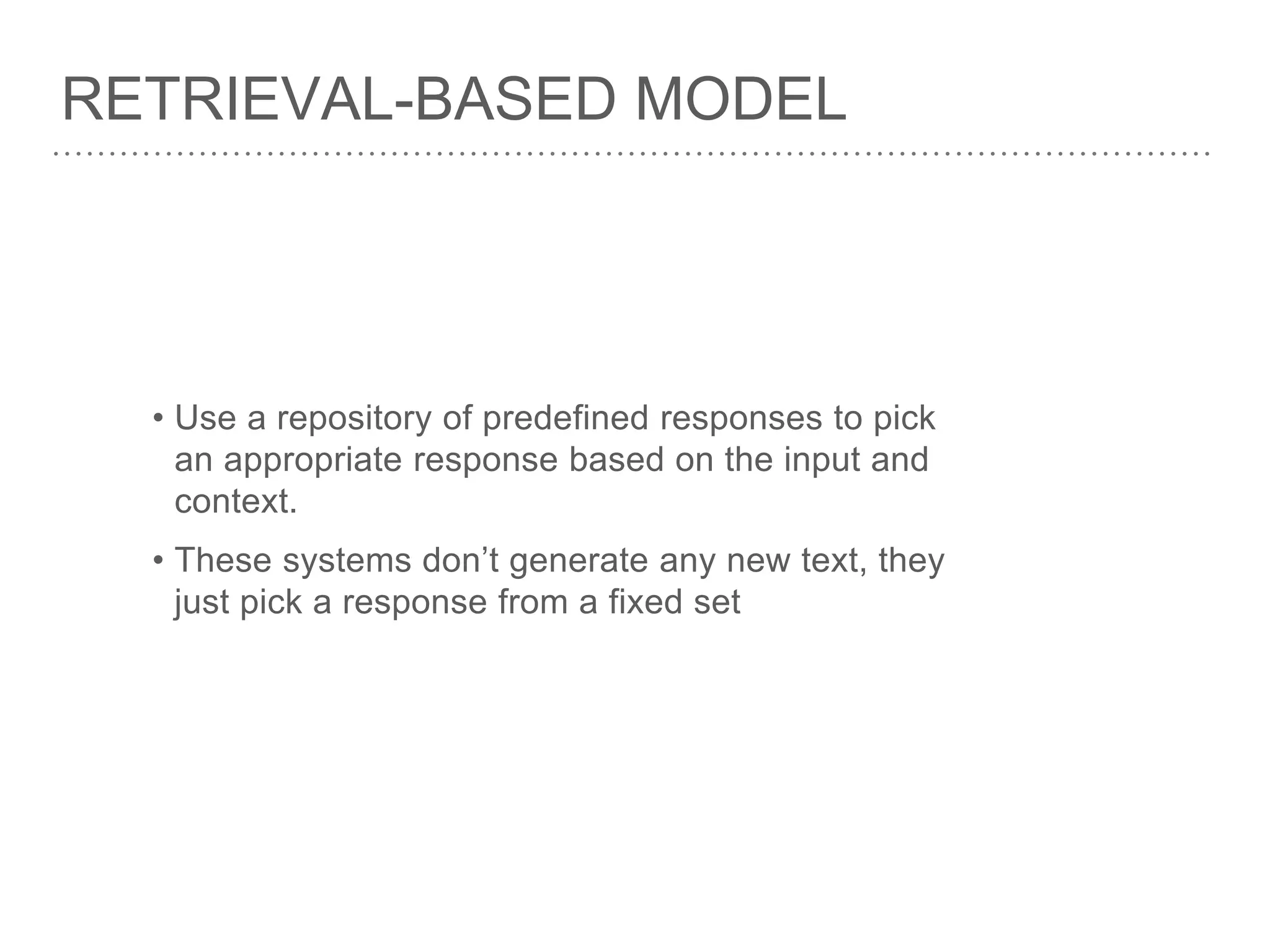 RETRIEVAL-BASED MODEL
• Use a repository of predefined responses to pick
an appropriate response based on the input and
context.
• These systems don’t generate any new text, they
just pick a response from a fixed set
 