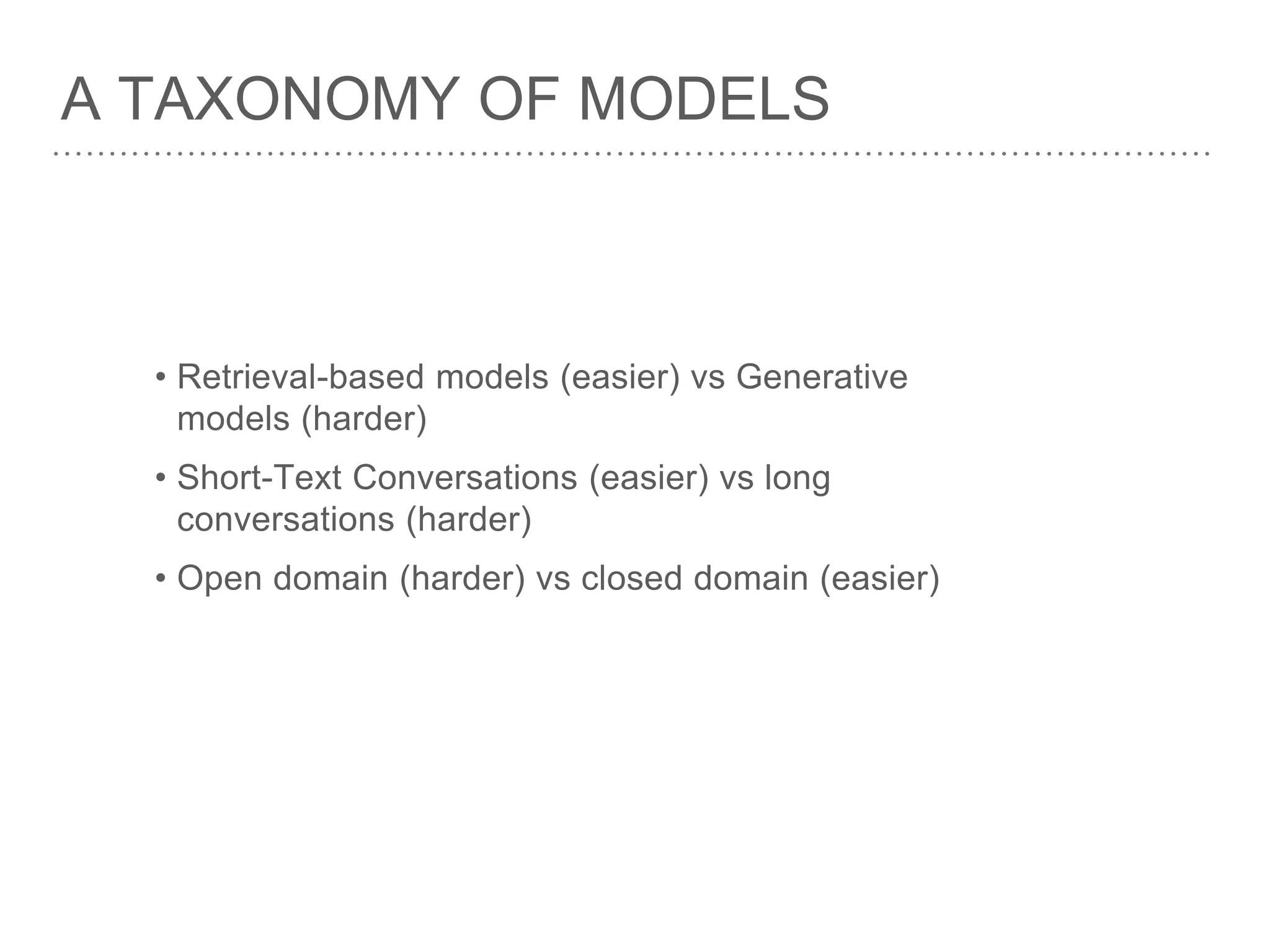 A TAXONOMY OF MODELS
• Retrieval-based models (easier) vs Generative
models (harder)
• Short-Text Conversations (easier) vs long
conversations (harder)
• Open domain (harder) vs closed domain (easier)
 