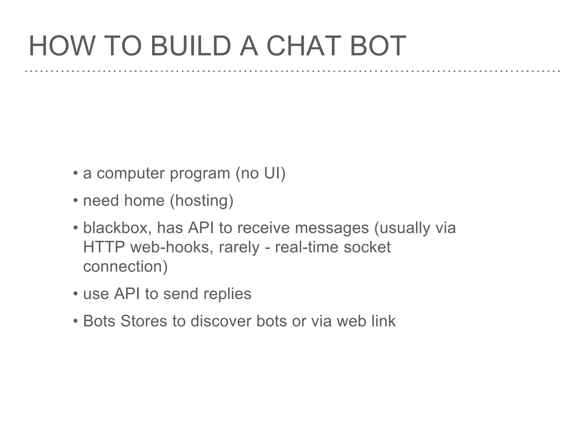 HOW TO BUILD A CHAT BOT
• a computer program (no UI)
• need home (hosting)
• blackbox, has API to receive messages (usually via
HTTP web-hooks, rarely - real-time socket
connection)
• use API to send replies
• Bots Stores to discover bots or via web link
 