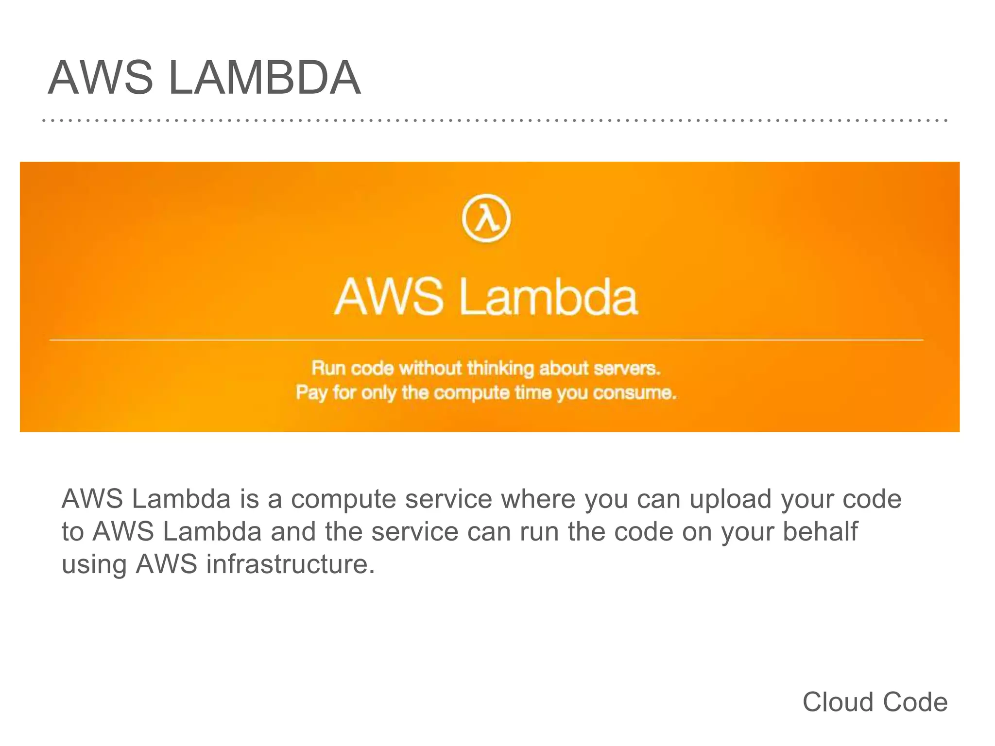 AWS LAMBDA
AWS Lambda is a compute service where you can upload your code
to AWS Lambda and the service can run the code on your behalf
using AWS infrastructure.
Cloud Code
 