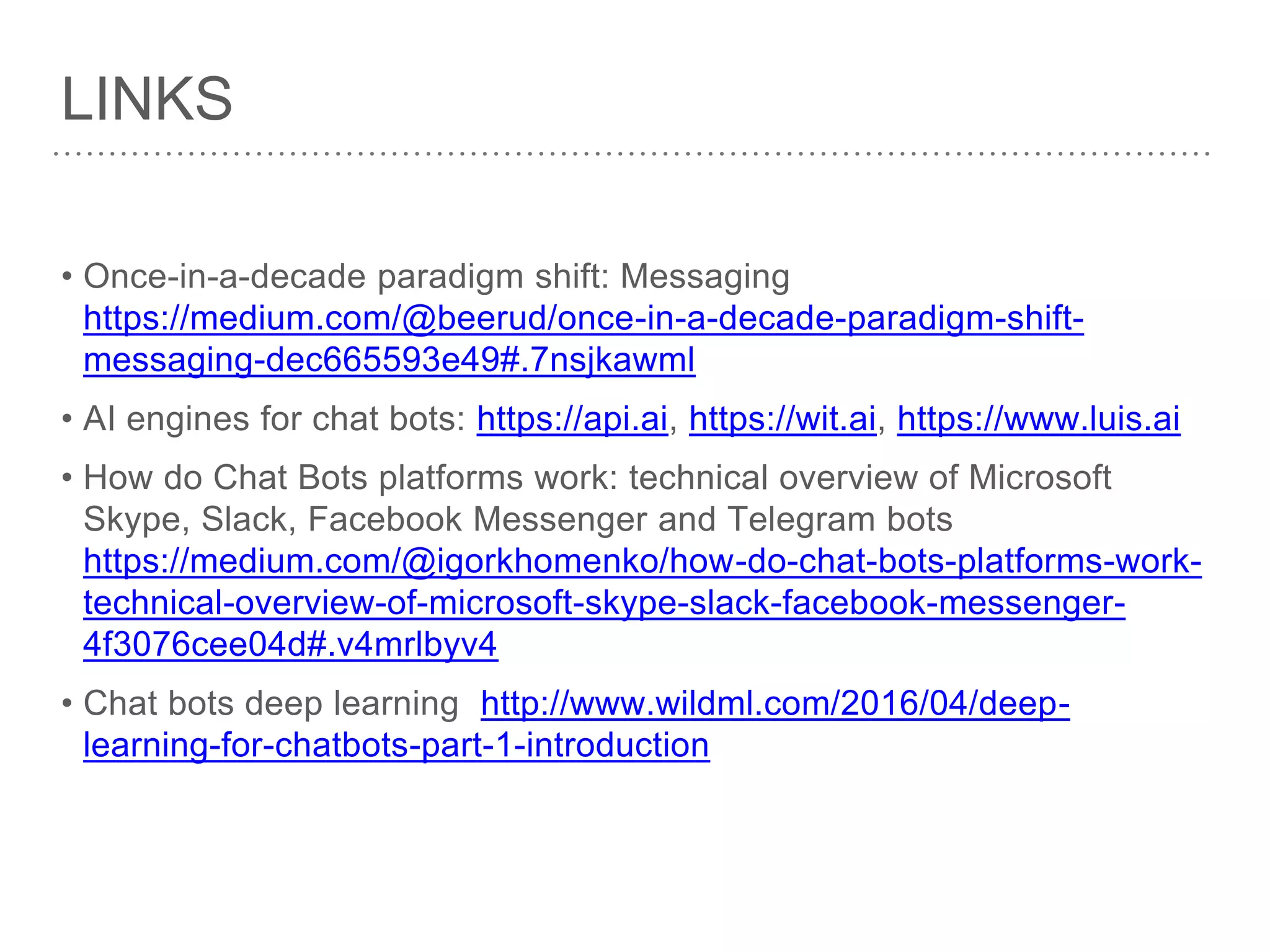 LINKS
• Once-in-a-decade paradigm shift: Messaging
https://medium.com/@beerud/once-in-a-decade-paradigm-shift-
messaging-dec665593e49#.7nsjkawml
• AI engines for chat bots: https://api.ai, https://wit.ai, https://www.luis.ai
• How do Chat Bots platforms work: technical overview of Microsoft
Skype, Slack, Facebook Messenger and Telegram bots
https://medium.com/@igorkhomenko/how-do-chat-bots-platforms-work-
technical-overview-of-microsoft-skype-slack-facebook-messenger-
4f3076cee04d#.v4mrlbyv4
• Chat bots deep learning http://www.wildml.com/2016/04/deep-
learning-for-chatbots-part-1-introduction
 