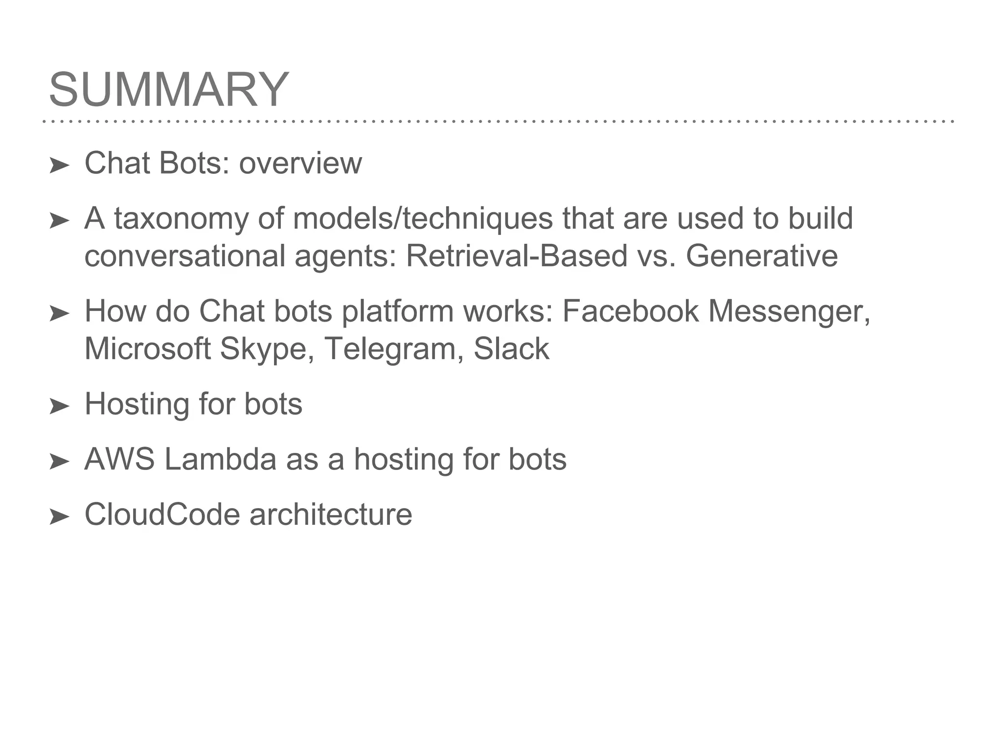 SUMMARY
➤ Chat Bots: overview
➤ A taxonomy of models/techniques that are used to build
conversational agents: Retrieval-Based vs. Generative
➤ How do Chat bots platform works: Facebook Messenger,
Microsoft Skype, Telegram, Slack
➤ Hosting for bots
➤ AWS Lambda as a hosting for bots
➤ CloudCode architecture
 