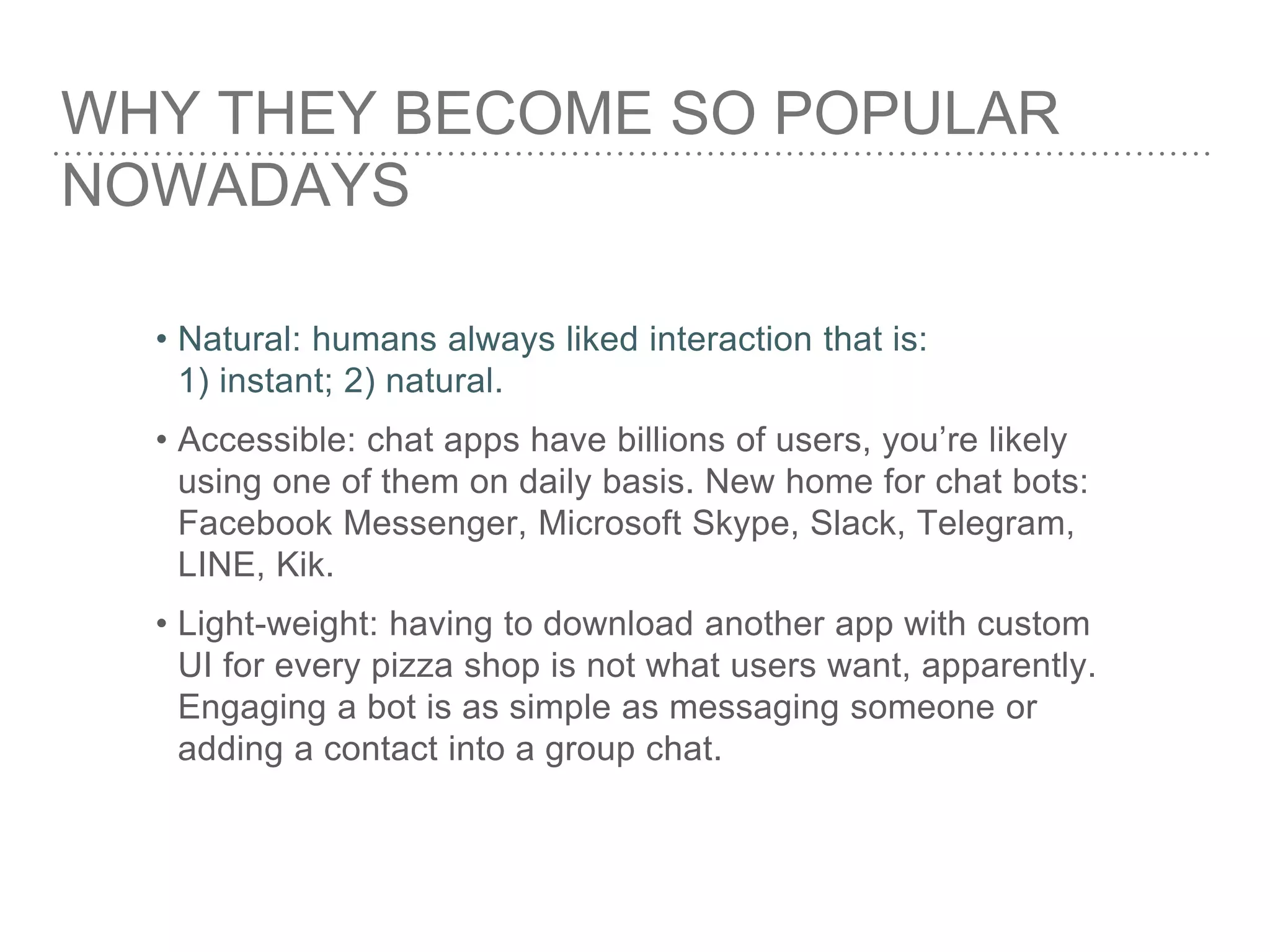 WHY THEY BECOME SO POPULAR
NOWADAYS
• Natural: humans always liked interaction that is:
1) instant; 2) natural.
• Accessible: chat apps have billions of users, you’re likely
using one of them on daily basis. New home for chat bots:
Facebook Messenger, Microsoft Skype, Slack, Telegram,
LINE, Kik.
• Light-weight: having to download another app with custom
UI for every pizza shop is not what users want, apparently.
Engaging a bot is as simple as messaging someone or
adding a contact into a group chat.
 