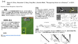 Alexei A. Efros, Alexander C. Berg, Greg Mori, Jitendra Malik, “Recognizing Action at a Distance”, in ICCV,
2003.	
【14】	
Keywords: Action Recognition, Optical Flow	
新規性・差分	
手法	
結果	
概要	
スポーツシーンで行動認識を適用するため，カメラから離れた
位置からでも頑健に動く手法を考案．動作を安定的に取得する
ために人物領域に補正を行ったのち，オプティカルフローで特
徴抽出，Nearest Neighborにてマッチングを行う．	
スポーツシーンでは選手の領域が非
常に小さいことも多い．右の図では
人物領域の高さが約30pixelsである
が，この環境でも頑健に人物行動認
識を実施するための手法を提案し
た．	
下にフローチャートを示す．入力ビデオ
から人物追跡やスタビライゼーションを
実行．各方向ごとにオプティカルフロー
を取得後，データベースとのマッチング
により行動のラベル・関節位置・アピア
ランス情報まで抽出する．マッチングに
はNearest Neighborを行う．	
各Ballet, Tennis, Footballのデータにおいて実験を行ったところ，良好な性能が得ら
れた．さらに，人物の関節位置まで復元することに成功した．	
Links	
論文 http://acberg.com/papers/berg_action.pdf	
プロジェクト 	
 