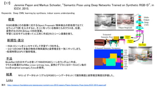 Jeremie Papon and Markus Schoeler, “Semantic Pose using Deep Networks Trained on Synthetic RGB-D”, in
ICCV, 2015.	
【17】	
Keywords: Deep CNN, learning by synthesis, indoor scene understanding	
新規性・差分	
手法	
結果	
概要	
RGBD画像とその画像に対するObject Proposals（物体検出の前処理で出てく
るウィンドウ群）を入力すると、そこに写っている物体たちのクラス名、位置、
姿勢が出力されるDeep CNNを提案。	
学習には3Dモデルを使って人工的に作成されたシーン画像を使う。	
・ RGB-Dシーンをシンセサイズして学習データを作る。	
・ ひとつのCNNで多数の物体の物体識別と姿勢推定を一気にやってしまう。	
・処理時間はGPUで数秒程度。	
ModelNet10の3Dモデルを使って7000のRGBDシーンをランダムに作成。	
クラスは普通のSoftMax cross-entropy loss、姿勢とデプスにはローカルビン毎の
lossをweighted averageしたlossを使用。	
NYU v2 データセット（リアルなRGBDシーンデータセット）で識別精度と姿勢推定精度を評価した。	
Links	
論文 　http://www.cv-foundation.org/openaccess/content_iccv_2015/papers/Papon_Semantic_Pose_Using_ICCV_2015_paper.pdf	
 