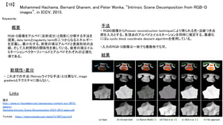 Mohammed Hachama, Bernard Ghanem, and Peter Wonka, “Intrinsic Scene Decomposition from RGB-D
images”, in ICCV, 2015.	
【18】	
Keywords: 	
新規性・差分	
手法	
結果	
概要	
RGB-D画像をアルベド（反射成分）と陰影に分解する手法を
提案。data termとregularity termの二つからなるエネルギー
を定義し、最小化する。前者の項はアルベドと表面形状の法
線、そして入射照明の関係性を表している。後者の項はイル
ミネーションベクターフィールドとアルベドそれぞれの正規化
項である。	
・ これまでの手法（Retinexライクな手法）とは異なり、image
gradientとテクスチャに依らない。	
・ RGBD画像からPoisson reconstruction techniqueにより得られる色・法線つき点
群を入力とする。各頂点のアルベドとイルミネーションを同時に推定する。最適化
にはa cyclic block coordinate descent algorithmを使用している。	
	
・入力のRGB-D画像は一枚でも複数枚でも可。	
Links	
論文 　
http://www.cv-foundation.org/openaccess/content_iccv_2015/
papers/
Hachama_Intrinsic_Scene_Decomposition_ICCV_2015_paper.pdf	
	
Youtube　 https://www.youtube.com/watch?v=0ilTmJcyrL4	
 